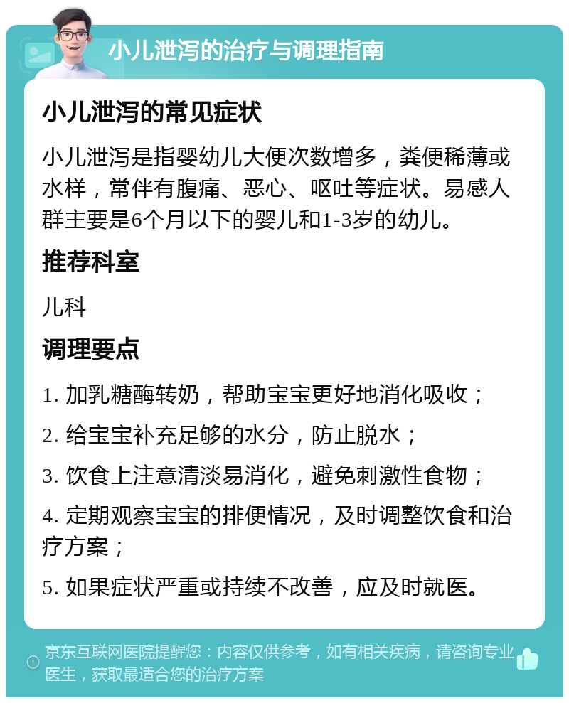 小儿泄泻的治疗与调理指南 小儿泄泻的常见症状 小儿泄泻是指婴幼儿大便次数增多，粪便稀薄或水样，常伴有腹痛、恶心、呕吐等症状。易感人群主要是6个月以下的婴儿和1-3岁的幼儿。 推荐科室 儿科 调理要点 1. 加乳糖酶转奶，帮助宝宝更好地消化吸收； 2. 给宝宝补充足够的水分，防止脱水； 3. 饮食上注意清淡易消化，避免刺激性食物； 4. 定期观察宝宝的排便情况，及时调整饮食和治疗方案； 5. 如果症状严重或持续不改善，应及时就医。