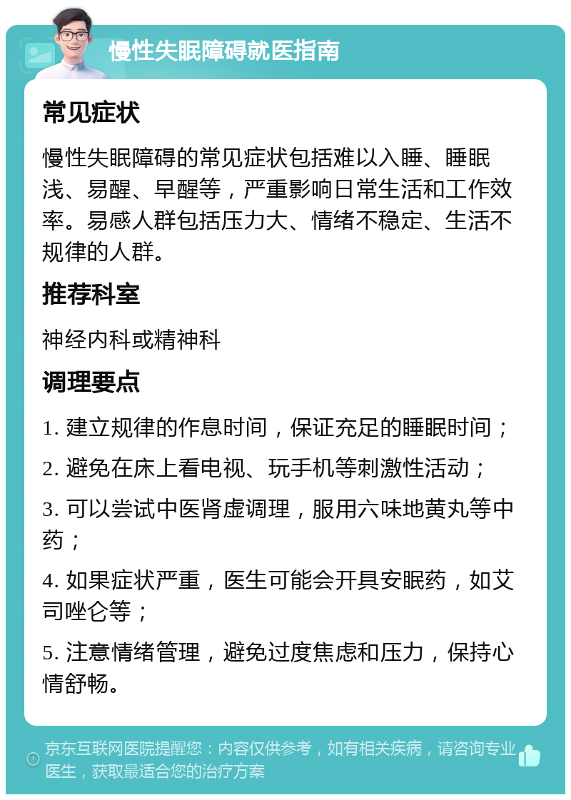 慢性失眠障碍就医指南 常见症状 慢性失眠障碍的常见症状包括难以入睡、睡眠浅、易醒、早醒等，严重影响日常生活和工作效率。易感人群包括压力大、情绪不稳定、生活不规律的人群。 推荐科室 神经内科或精神科 调理要点 1. 建立规律的作息时间，保证充足的睡眠时间； 2. 避免在床上看电视、玩手机等刺激性活动； 3. 可以尝试中医肾虚调理，服用六味地黄丸等中药； 4. 如果症状严重，医生可能会开具安眠药，如艾司唑仑等； 5. 注意情绪管理，避免过度焦虑和压力，保持心情舒畅。