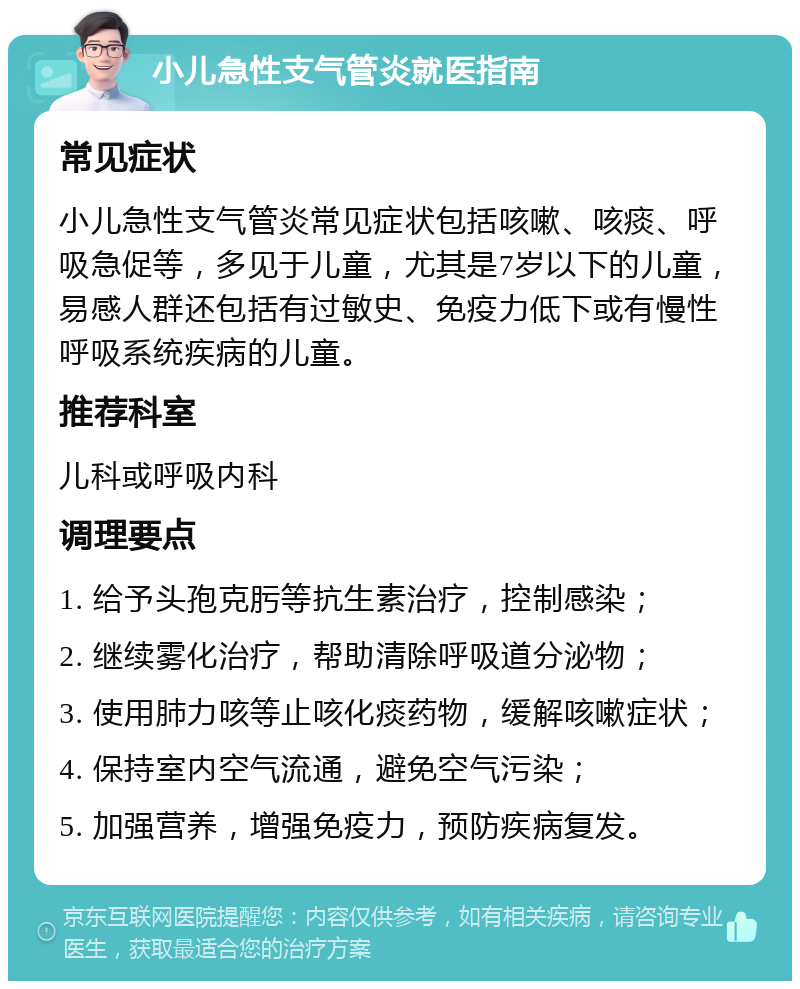 小儿急性支气管炎就医指南 常见症状 小儿急性支气管炎常见症状包括咳嗽、咳痰、呼吸急促等，多见于儿童，尤其是7岁以下的儿童，易感人群还包括有过敏史、免疫力低下或有慢性呼吸系统疾病的儿童。 推荐科室 儿科或呼吸内科 调理要点 1. 给予头孢克肟等抗生素治疗，控制感染； 2. 继续雾化治疗，帮助清除呼吸道分泌物； 3. 使用肺力咳等止咳化痰药物，缓解咳嗽症状； 4. 保持室内空气流通，避免空气污染； 5. 加强营养，增强免疫力，预防疾病复发。