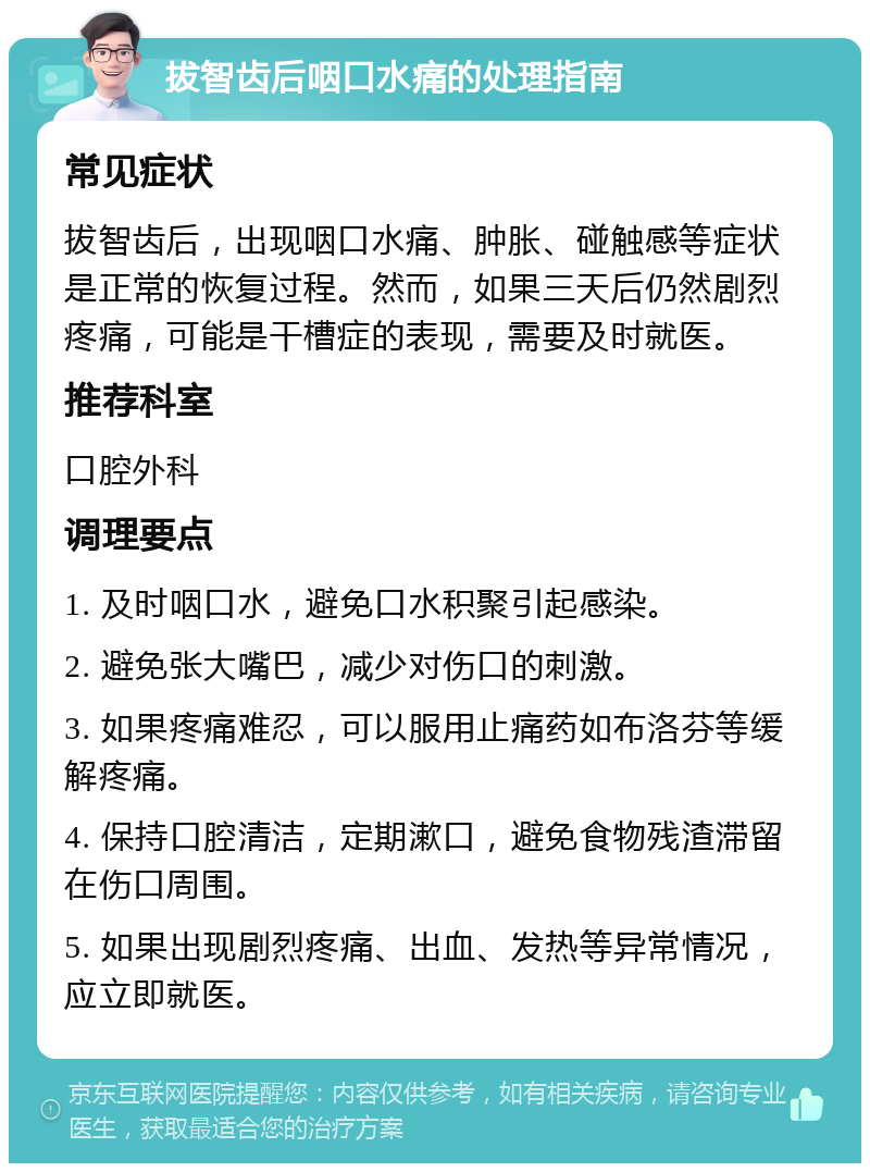 拔智齿后咽口水痛的处理指南 常见症状 拔智齿后，出现咽口水痛、肿胀、碰触感等症状是正常的恢复过程。然而，如果三天后仍然剧烈疼痛，可能是干槽症的表现，需要及时就医。 推荐科室 口腔外科 调理要点 1. 及时咽口水，避免口水积聚引起感染。 2. 避免张大嘴巴，减少对伤口的刺激。 3. 如果疼痛难忍，可以服用止痛药如布洛芬等缓解疼痛。 4. 保持口腔清洁，定期漱口，避免食物残渣滞留在伤口周围。 5. 如果出现剧烈疼痛、出血、发热等异常情况，应立即就医。