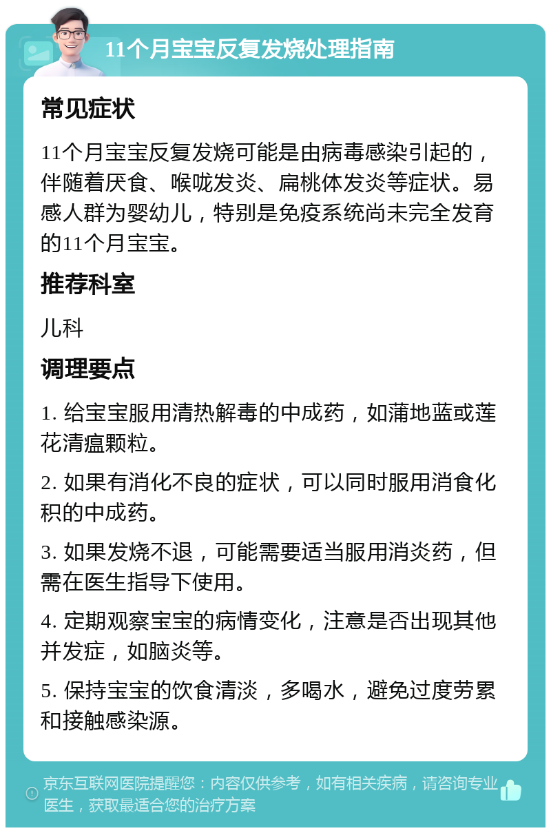 11个月宝宝反复发烧处理指南 常见症状 11个月宝宝反复发烧可能是由病毒感染引起的，伴随着厌食、喉咙发炎、扁桃体发炎等症状。易感人群为婴幼儿，特别是免疫系统尚未完全发育的11个月宝宝。 推荐科室 儿科 调理要点 1. 给宝宝服用清热解毒的中成药，如蒲地蓝或莲花清瘟颗粒。 2. 如果有消化不良的症状，可以同时服用消食化积的中成药。 3. 如果发烧不退，可能需要适当服用消炎药，但需在医生指导下使用。 4. 定期观察宝宝的病情变化，注意是否出现其他并发症，如脑炎等。 5. 保持宝宝的饮食清淡，多喝水，避免过度劳累和接触感染源。