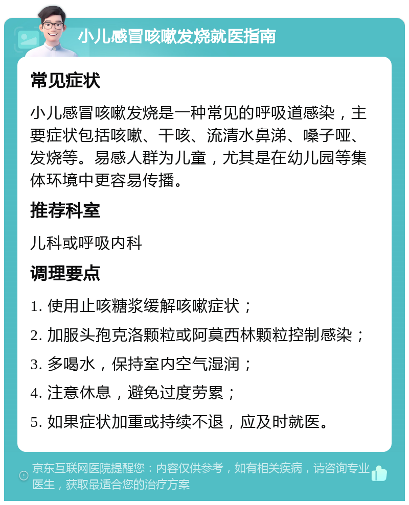 小儿感冒咳嗽发烧就医指南 常见症状 小儿感冒咳嗽发烧是一种常见的呼吸道感染，主要症状包括咳嗽、干咳、流清水鼻涕、嗓子哑、发烧等。易感人群为儿童，尤其是在幼儿园等集体环境中更容易传播。 推荐科室 儿科或呼吸内科 调理要点 1. 使用止咳糖浆缓解咳嗽症状； 2. 加服头孢克洛颗粒或阿莫西林颗粒控制感染； 3. 多喝水，保持室内空气湿润； 4. 注意休息，避免过度劳累； 5. 如果症状加重或持续不退，应及时就医。