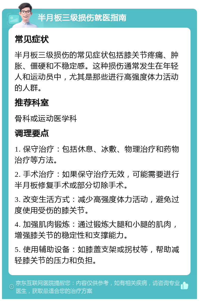 半月板三级损伤就医指南 常见症状 半月板三级损伤的常见症状包括膝关节疼痛、肿胀、僵硬和不稳定感。这种损伤通常发生在年轻人和运动员中，尤其是那些进行高强度体力活动的人群。 推荐科室 骨科或运动医学科 调理要点 1. 保守治疗：包括休息、冰敷、物理治疗和药物治疗等方法。 2. 手术治疗：如果保守治疗无效，可能需要进行半月板修复手术或部分切除手术。 3. 改变生活方式：减少高强度体力活动，避免过度使用受伤的膝关节。 4. 加强肌肉锻炼：通过锻炼大腿和小腿的肌肉，增强膝关节的稳定性和支撑能力。 5. 使用辅助设备：如膝盖支架或拐杖等，帮助减轻膝关节的压力和负担。