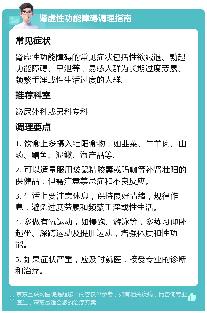 肾虚性功能障碍调理指南 常见症状 肾虚性功能障碍的常见症状包括性欲减退、勃起功能障碍、早泄等，易感人群为长期过度劳累、频繁手淫或性生活过度的人群。 推荐科室 泌尿外科或男科专科 调理要点 1. 饮食上多摄入壮阳食物，如韭菜、牛羊肉、山药、鳝鱼、泥鳅、海产品等。 2. 可以适量服用袋鼠精胶囊或玛咖等补肾壮阳的保健品，但需注意禁忌症和不良反应。 3. 生活上要注意休息，保持良好情绪，规律作息，避免过度劳累和频繁手淫或性生活。 4. 多做有氧运动，如慢跑、游泳等，多练习仰卧起坐、深蹲运动及提肛运动，增强体质和性功能。 5. 如果症状严重，应及时就医，接受专业的诊断和治疗。