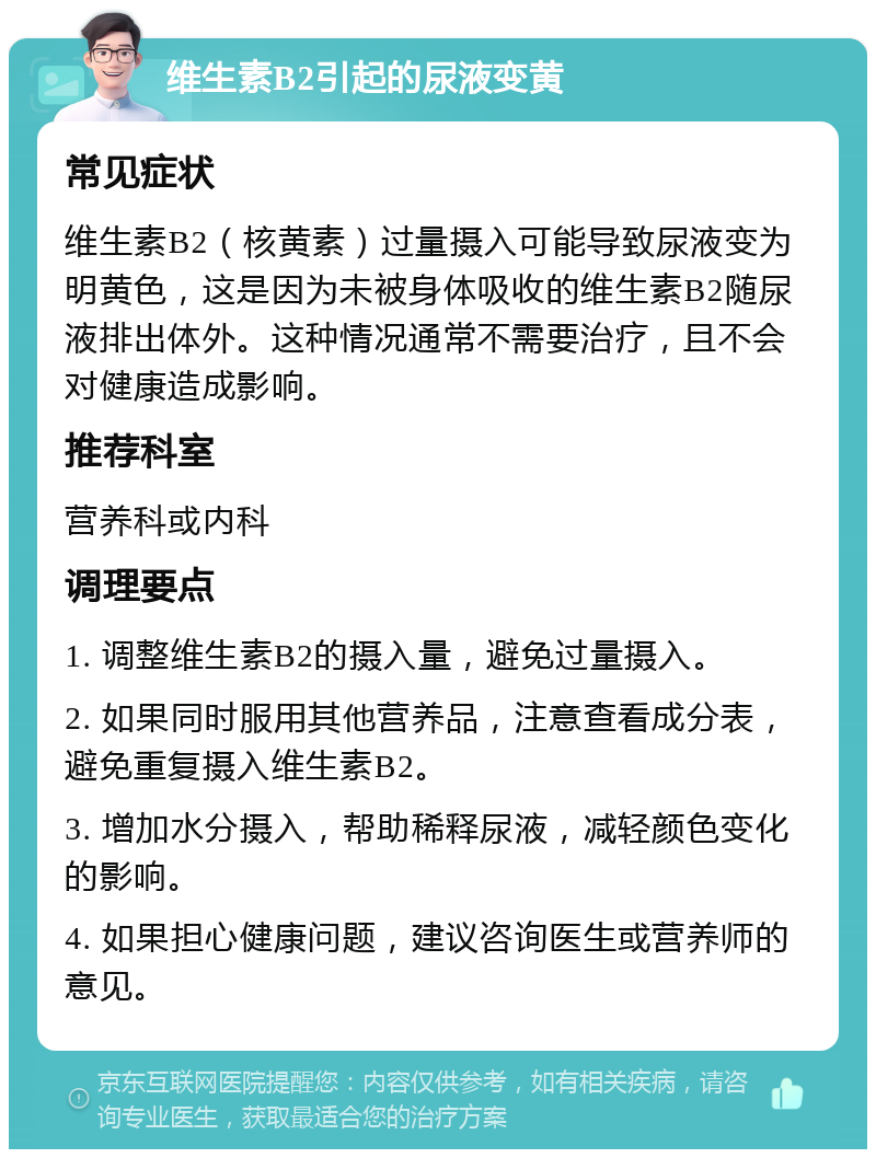 维生素B2引起的尿液变黄 常见症状 维生素B2（核黄素）过量摄入可能导致尿液变为明黄色，这是因为未被身体吸收的维生素B2随尿液排出体外。这种情况通常不需要治疗，且不会对健康造成影响。 推荐科室 营养科或内科 调理要点 1. 调整维生素B2的摄入量，避免过量摄入。 2. 如果同时服用其他营养品，注意查看成分表，避免重复摄入维生素B2。 3. 增加水分摄入，帮助稀释尿液，减轻颜色变化的影响。 4. 如果担心健康问题，建议咨询医生或营养师的意见。