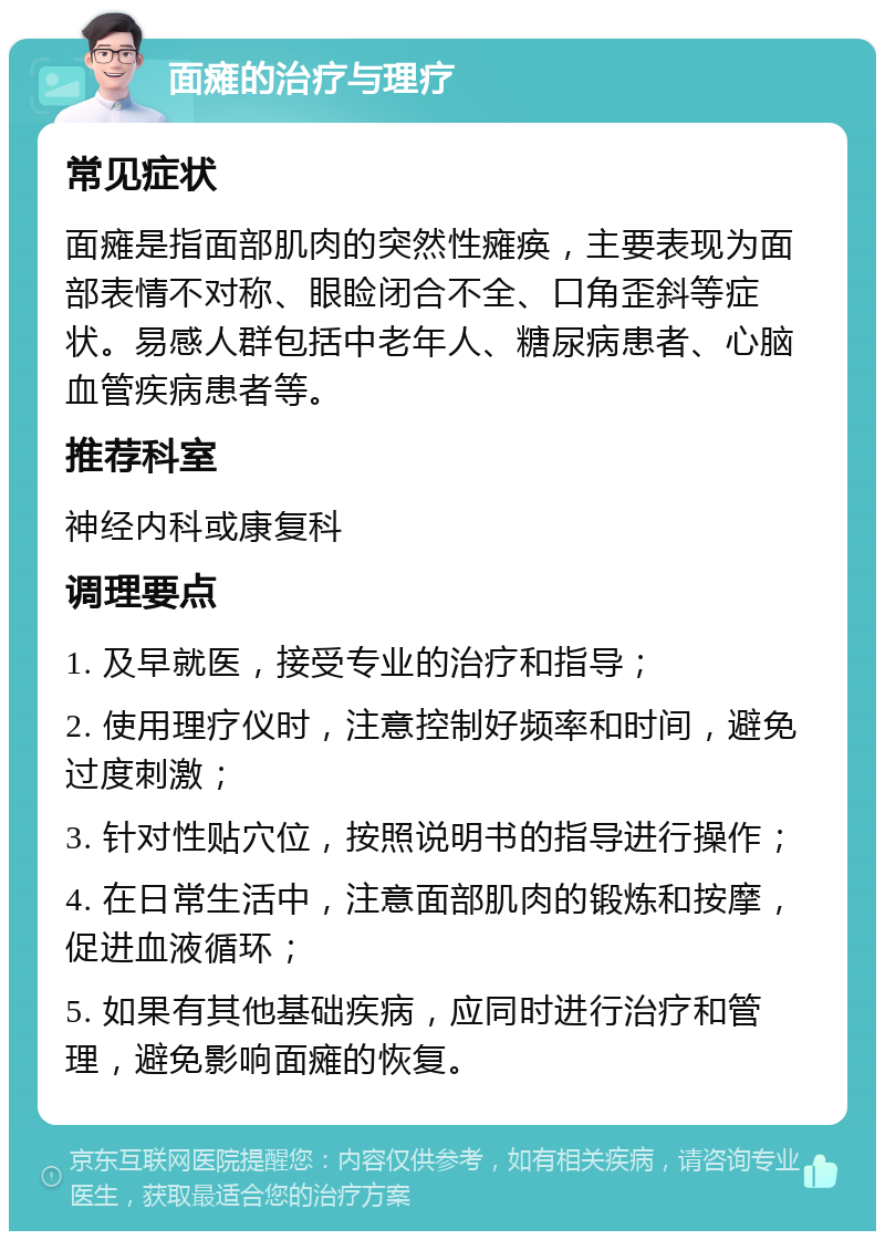 面瘫的治疗与理疗 常见症状 面瘫是指面部肌肉的突然性瘫痪，主要表现为面部表情不对称、眼睑闭合不全、口角歪斜等症状。易感人群包括中老年人、糖尿病患者、心脑血管疾病患者等。 推荐科室 神经内科或康复科 调理要点 1. 及早就医，接受专业的治疗和指导； 2. 使用理疗仪时，注意控制好频率和时间，避免过度刺激； 3. 针对性贴穴位，按照说明书的指导进行操作； 4. 在日常生活中，注意面部肌肉的锻炼和按摩，促进血液循环； 5. 如果有其他基础疾病，应同时进行治疗和管理，避免影响面瘫的恢复。