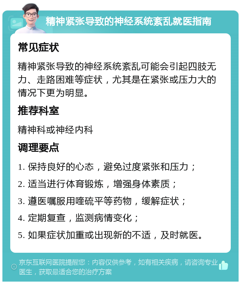 精神紧张导致的神经系统紊乱就医指南 常见症状 精神紧张导致的神经系统紊乱可能会引起四肢无力、走路困难等症状，尤其是在紧张或压力大的情况下更为明显。 推荐科室 精神科或神经内科 调理要点 1. 保持良好的心态，避免过度紧张和压力； 2. 适当进行体育锻炼，增强身体素质； 3. 遵医嘱服用喹硫平等药物，缓解症状； 4. 定期复查，监测病情变化； 5. 如果症状加重或出现新的不适，及时就医。