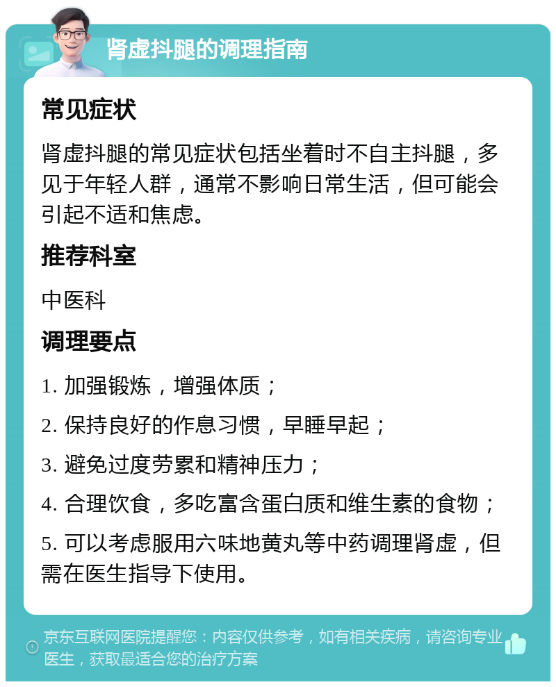 肾虚抖腿的调理指南 常见症状 肾虚抖腿的常见症状包括坐着时不自主抖腿，多见于年轻人群，通常不影响日常生活，但可能会引起不适和焦虑。 推荐科室 中医科 调理要点 1. 加强锻炼，增强体质； 2. 保持良好的作息习惯，早睡早起； 3. 避免过度劳累和精神压力； 4. 合理饮食，多吃富含蛋白质和维生素的食物； 5. 可以考虑服用六味地黄丸等中药调理肾虚，但需在医生指导下使用。