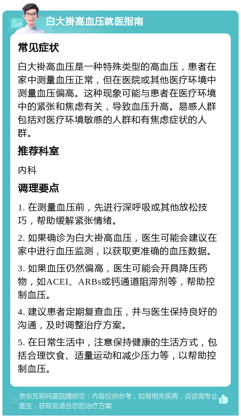 白大褂高血压就医指南 常见症状 白大褂高血压是一种特殊类型的高血压，患者在家中测量血压正常，但在医院或其他医疗环境中测量血压偏高。这种现象可能与患者在医疗环境中的紧张和焦虑有关，导致血压升高。易感人群包括对医疗环境敏感的人群和有焦虑症状的人群。 推荐科室 内科 调理要点 1. 在测量血压前，先进行深呼吸或其他放松技巧，帮助缓解紧张情绪。 2. 如果确诊为白大褂高血压，医生可能会建议在家中进行血压监测，以获取更准确的血压数据。 3. 如果血压仍然偏高，医生可能会开具降压药物，如ACEI、ARBs或钙通道阻滞剂等，帮助控制血压。 4. 建议患者定期复查血压，并与医生保持良好的沟通，及时调整治疗方案。 5. 在日常生活中，注意保持健康的生活方式，包括合理饮食、适量运动和减少压力等，以帮助控制血压。