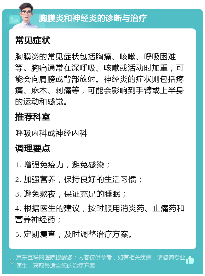 胸膜炎和神经炎的诊断与治疗 常见症状 胸膜炎的常见症状包括胸痛、咳嗽、呼吸困难等。胸痛通常在深呼吸、咳嗽或活动时加重，可能会向肩膀或背部放射。神经炎的症状则包括疼痛、麻木、刺痛等，可能会影响到手臂或上半身的运动和感觉。 推荐科室 呼吸内科或神经内科 调理要点 1. 增强免疫力，避免感染； 2. 加强营养，保持良好的生活习惯； 3. 避免熬夜，保证充足的睡眠； 4. 根据医生的建议，按时服用消炎药、止痛药和营养神经药； 5. 定期复查，及时调整治疗方案。