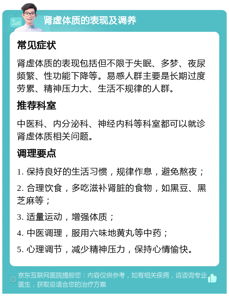 肾虚体质的表现及调养 常见症状 肾虚体质的表现包括但不限于失眠、多梦、夜尿频繁、性功能下降等。易感人群主要是长期过度劳累、精神压力大、生活不规律的人群。 推荐科室 中医科、内分泌科、神经内科等科室都可以就诊肾虚体质相关问题。 调理要点 1. 保持良好的生活习惯，规律作息，避免熬夜； 2. 合理饮食，多吃滋补肾脏的食物，如黑豆、黑芝麻等； 3. 适量运动，增强体质； 4. 中医调理，服用六味地黄丸等中药； 5. 心理调节，减少精神压力，保持心情愉快。