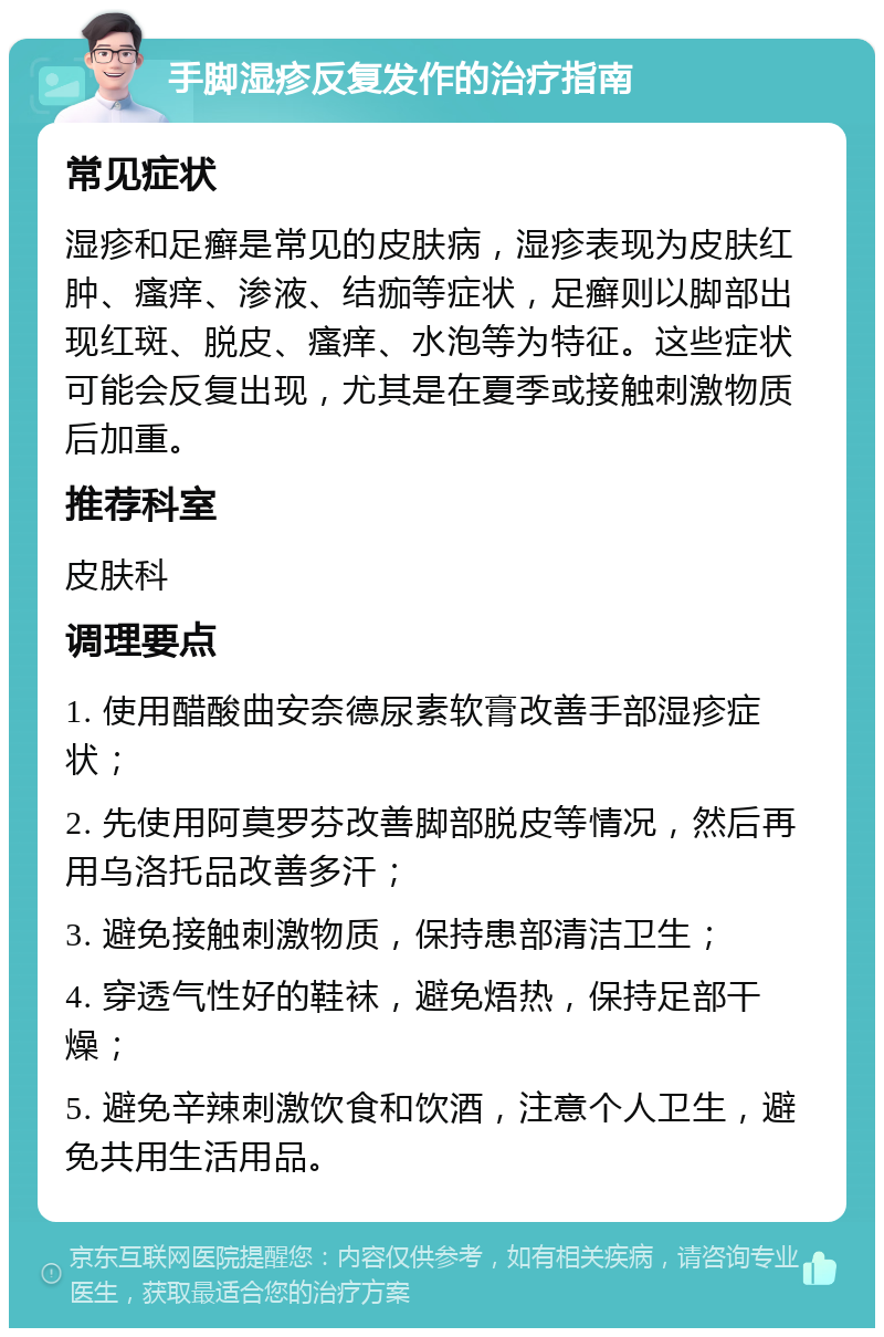 手脚湿疹反复发作的治疗指南 常见症状 湿疹和足癣是常见的皮肤病，湿疹表现为皮肤红肿、瘙痒、渗液、结痂等症状，足癣则以脚部出现红斑、脱皮、瘙痒、水泡等为特征。这些症状可能会反复出现，尤其是在夏季或接触刺激物质后加重。 推荐科室 皮肤科 调理要点 1. 使用醋酸曲安奈德尿素软膏改善手部湿疹症状； 2. 先使用阿莫罗芬改善脚部脱皮等情况，然后再用乌洛托品改善多汗； 3. 避免接触刺激物质，保持患部清洁卫生； 4. 穿透气性好的鞋袜，避免焐热，保持足部干燥； 5. 避免辛辣刺激饮食和饮酒，注意个人卫生，避免共用生活用品。