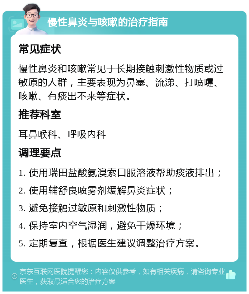 慢性鼻炎与咳嗽的治疗指南 常见症状 慢性鼻炎和咳嗽常见于长期接触刺激性物质或过敏原的人群，主要表现为鼻塞、流涕、打喷嚏、咳嗽、有痰出不来等症状。 推荐科室 耳鼻喉科、呼吸内科 调理要点 1. 使用瑞田盐酸氨溴索口服溶液帮助痰液排出； 2. 使用辅舒良喷雾剂缓解鼻炎症状； 3. 避免接触过敏原和刺激性物质； 4. 保持室内空气湿润，避免干燥环境； 5. 定期复查，根据医生建议调整治疗方案。