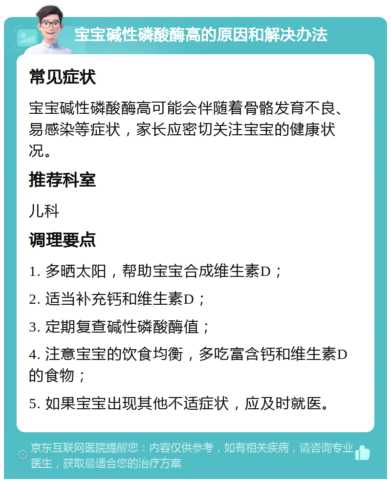 宝宝碱性磷酸酶高的原因和解决办法 常见症状 宝宝碱性磷酸酶高可能会伴随着骨骼发育不良、易感染等症状，家长应密切关注宝宝的健康状况。 推荐科室 儿科 调理要点 1. 多晒太阳，帮助宝宝合成维生素D； 2. 适当补充钙和维生素D； 3. 定期复查碱性磷酸酶值； 4. 注意宝宝的饮食均衡，多吃富含钙和维生素D的食物； 5. 如果宝宝出现其他不适症状，应及时就医。