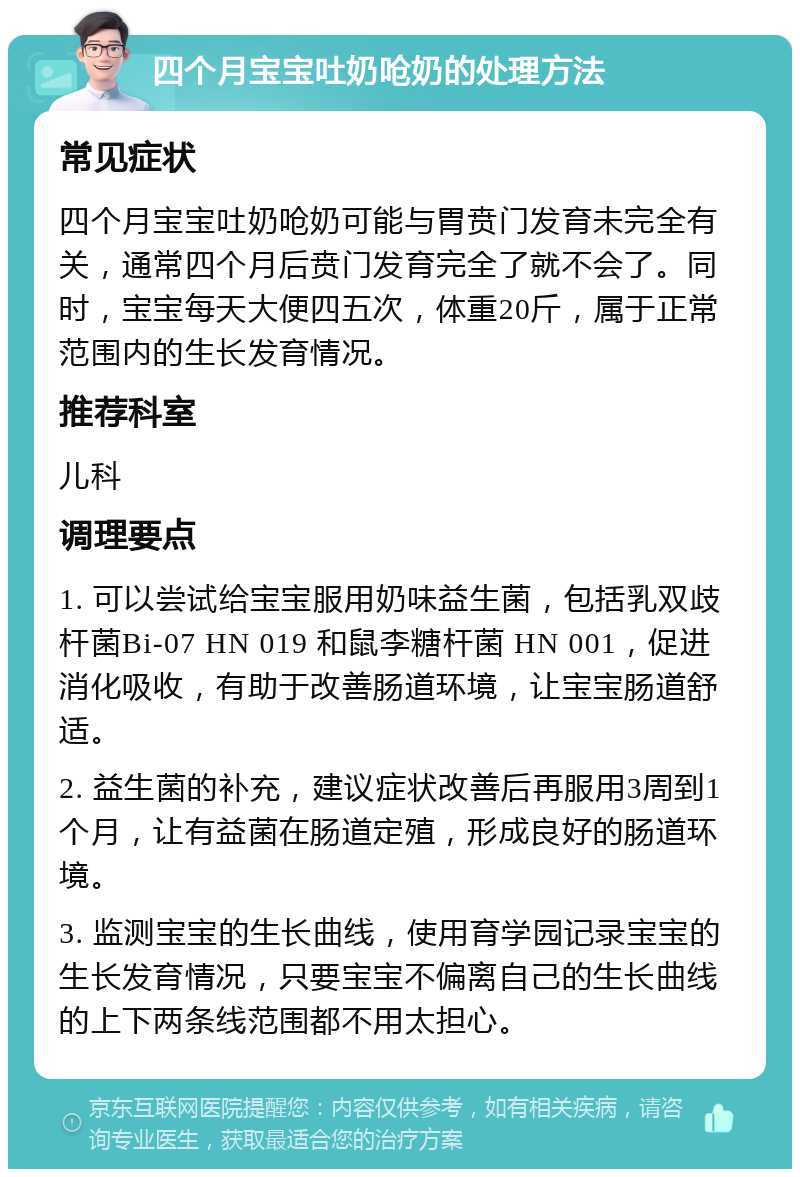 四个月宝宝吐奶呛奶的处理方法 常见症状 四个月宝宝吐奶呛奶可能与胃贲门发育未完全有关，通常四个月后贲门发育完全了就不会了。同时，宝宝每天大便四五次，体重20斤，属于正常范围内的生长发育情况。 推荐科室 儿科 调理要点 1. 可以尝试给宝宝服用奶味益生菌，包括乳双歧杆菌Bi-07 HN 019 和鼠李糖杆菌 HN 001，促进消化吸收，有助于改善肠道环境，让宝宝肠道舒适。 2. 益生菌的补充，建议症状改善后再服用3周到1个月，让有益菌在肠道定殖，形成良好的肠道环境。 3. 监测宝宝的生长曲线，使用育学园记录宝宝的生长发育情况，只要宝宝不偏离自己的生长曲线的上下两条线范围都不用太担心。