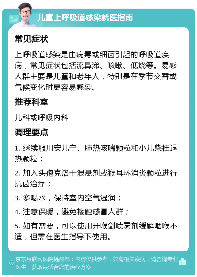 儿童上呼吸道感染就医指南 常见症状 上呼吸道感染是由病毒或细菌引起的呼吸道疾病，常见症状包括流鼻涕、咳嗽、低烧等。易感人群主要是儿童和老年人，特别是在季节交替或气候变化时更容易感染。 推荐科室 儿科或呼吸内科 调理要点 1. 继续服用安儿宁、肺热咳喘颗粒和小儿柴桂退热颗粒； 2. 加入头孢克洛干混悬剂或猴耳环消炎颗粒进行抗菌治疗； 3. 多喝水，保持室内空气湿润； 4. 注意保暖，避免接触感冒人群； 5. 如有需要，可以使用开喉剑喷雾剂缓解咽喉不适，但需在医生指导下使用。