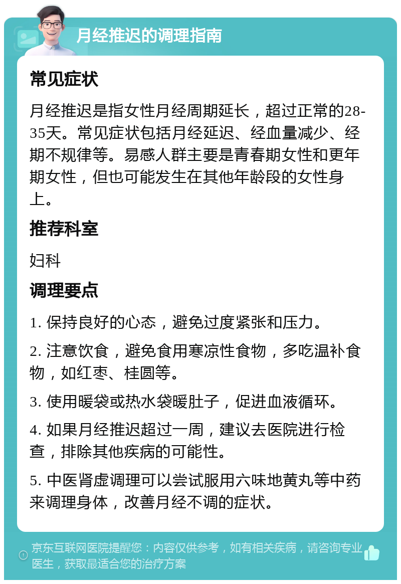 月经推迟的调理指南 常见症状 月经推迟是指女性月经周期延长，超过正常的28-35天。常见症状包括月经延迟、经血量减少、经期不规律等。易感人群主要是青春期女性和更年期女性，但也可能发生在其他年龄段的女性身上。 推荐科室 妇科 调理要点 1. 保持良好的心态，避免过度紧张和压力。 2. 注意饮食，避免食用寒凉性食物，多吃温补食物，如红枣、桂圆等。 3. 使用暖袋或热水袋暖肚子，促进血液循环。 4. 如果月经推迟超过一周，建议去医院进行检查，排除其他疾病的可能性。 5. 中医肾虚调理可以尝试服用六味地黄丸等中药来调理身体，改善月经不调的症状。