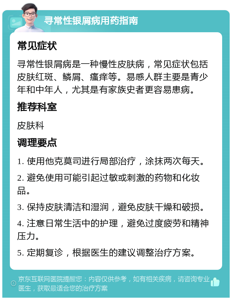 寻常性银屑病用药指南 常见症状 寻常性银屑病是一种慢性皮肤病，常见症状包括皮肤红斑、鳞屑、瘙痒等。易感人群主要是青少年和中年人，尤其是有家族史者更容易患病。 推荐科室 皮肤科 调理要点 1. 使用他克莫司进行局部治疗，涂抹两次每天。 2. 避免使用可能引起过敏或刺激的药物和化妆品。 3. 保持皮肤清洁和湿润，避免皮肤干燥和破损。 4. 注意日常生活中的护理，避免过度疲劳和精神压力。 5. 定期复诊，根据医生的建议调整治疗方案。