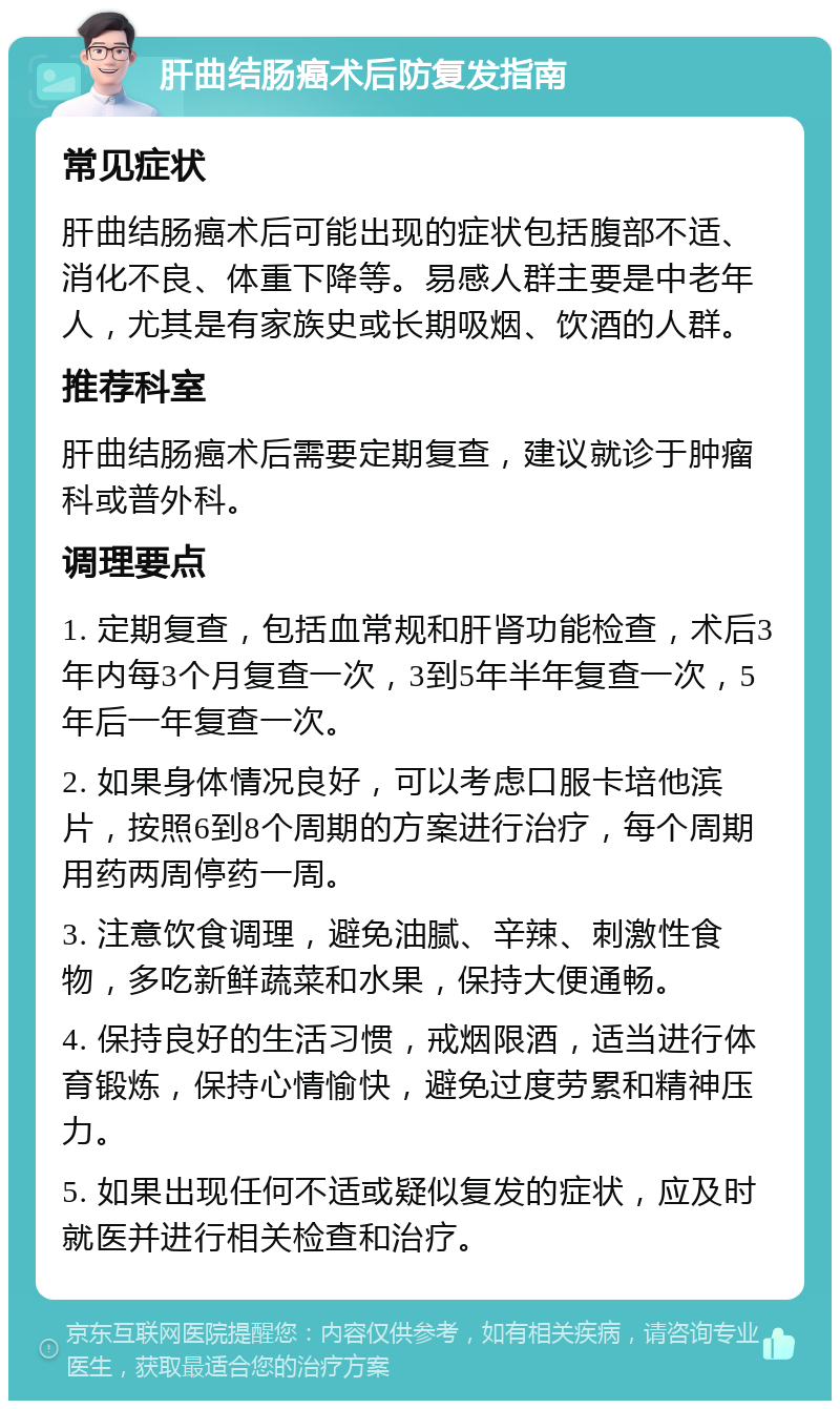 肝曲结肠癌术后防复发指南 常见症状 肝曲结肠癌术后可能出现的症状包括腹部不适、消化不良、体重下降等。易感人群主要是中老年人，尤其是有家族史或长期吸烟、饮酒的人群。 推荐科室 肝曲结肠癌术后需要定期复查，建议就诊于肿瘤科或普外科。 调理要点 1. 定期复查，包括血常规和肝肾功能检查，术后3年内每3个月复查一次，3到5年半年复查一次，5年后一年复查一次。 2. 如果身体情况良好，可以考虑口服卡培他滨片，按照6到8个周期的方案进行治疗，每个周期用药两周停药一周。 3. 注意饮食调理，避免油腻、辛辣、刺激性食物，多吃新鲜蔬菜和水果，保持大便通畅。 4. 保持良好的生活习惯，戒烟限酒，适当进行体育锻炼，保持心情愉快，避免过度劳累和精神压力。 5. 如果出现任何不适或疑似复发的症状，应及时就医并进行相关检查和治疗。