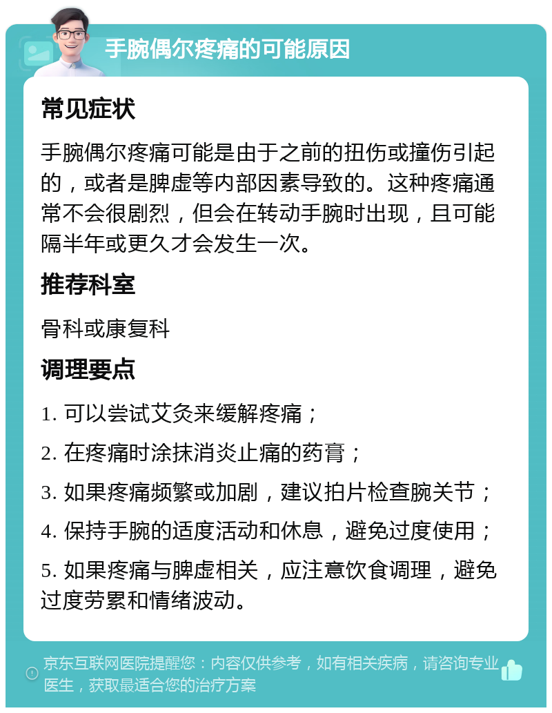 手腕偶尔疼痛的可能原因 常见症状 手腕偶尔疼痛可能是由于之前的扭伤或撞伤引起的，或者是脾虚等内部因素导致的。这种疼痛通常不会很剧烈，但会在转动手腕时出现，且可能隔半年或更久才会发生一次。 推荐科室 骨科或康复科 调理要点 1. 可以尝试艾灸来缓解疼痛； 2. 在疼痛时涂抹消炎止痛的药膏； 3. 如果疼痛频繁或加剧，建议拍片检查腕关节； 4. 保持手腕的适度活动和休息，避免过度使用； 5. 如果疼痛与脾虚相关，应注意饮食调理，避免过度劳累和情绪波动。