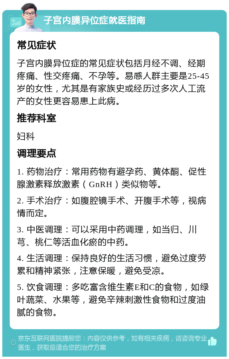 子宫内膜异位症就医指南 常见症状 子宫内膜异位症的常见症状包括月经不调、经期疼痛、性交疼痛、不孕等。易感人群主要是25-45岁的女性，尤其是有家族史或经历过多次人工流产的女性更容易患上此病。 推荐科室 妇科 调理要点 1. 药物治疗：常用药物有避孕药、黄体酮、促性腺激素释放激素（GnRH）类似物等。 2. 手术治疗：如腹腔镜手术、开腹手术等，视病情而定。 3. 中医调理：可以采用中药调理，如当归、川芎、桃仁等活血化瘀的中药。 4. 生活调理：保持良好的生活习惯，避免过度劳累和精神紧张，注意保暖，避免受凉。 5. 饮食调理：多吃富含维生素E和C的食物，如绿叶蔬菜、水果等，避免辛辣刺激性食物和过度油腻的食物。