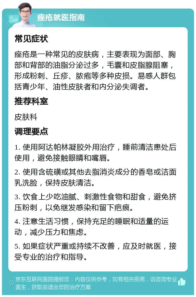 痤疮就医指南 常见症状 痤疮是一种常见的皮肤病，主要表现为面部、胸部和背部的油脂分泌过多，毛囊和皮脂腺阻塞，形成粉刺、丘疹、脓疱等多种皮损。易感人群包括青少年、油性皮肤者和内分泌失调者。 推荐科室 皮肤科 调理要点 1. 使用阿达帕林凝胶外用治疗，睡前清洁患处后使用，避免接触眼睛和嘴唇。 2. 使用含硫磺或其他去脂消炎成分的香皂或洁面乳洗脸，保持皮肤清洁。 3. 饮食上少吃油腻、刺激性食物和甜食，避免挤压粉刺，以免继发感染和留下疤痕。 4. 注意生活习惯，保持充足的睡眠和适量的运动，减少压力和焦虑。 5. 如果症状严重或持续不改善，应及时就医，接受专业的治疗和指导。