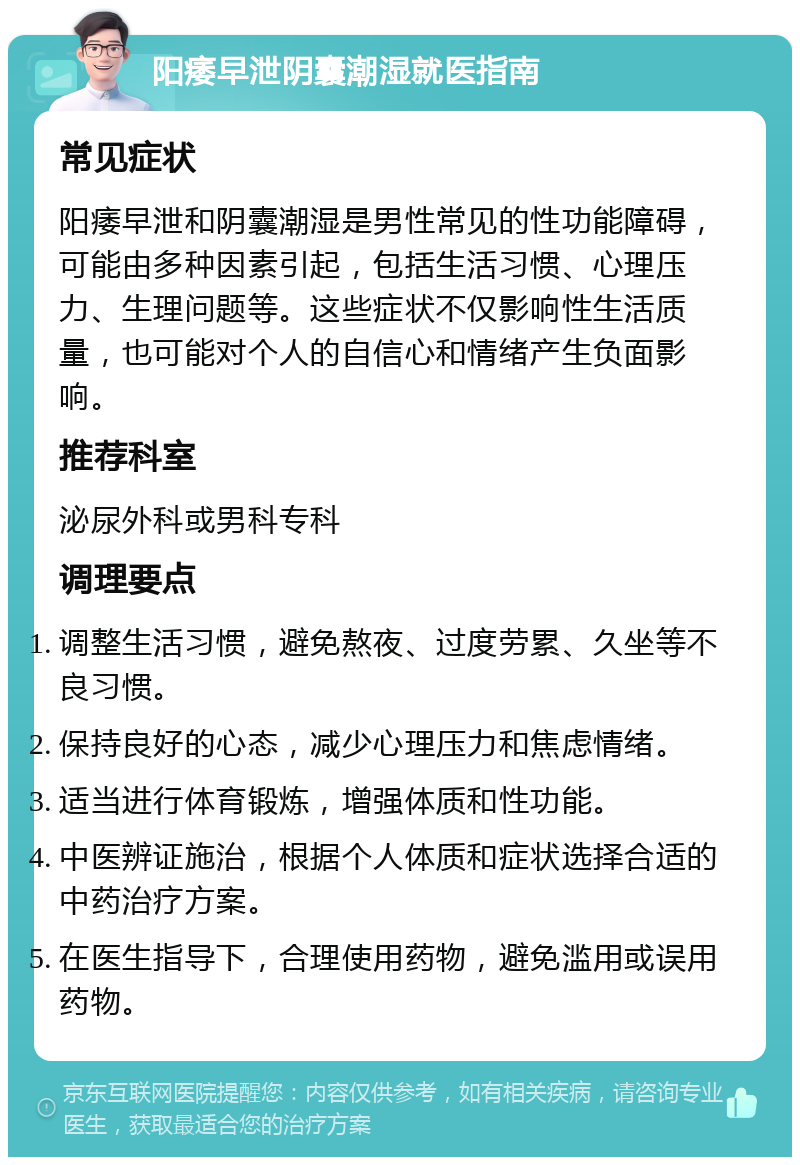 阳痿早泄阴囊潮湿就医指南 常见症状 阳痿早泄和阴囊潮湿是男性常见的性功能障碍，可能由多种因素引起，包括生活习惯、心理压力、生理问题等。这些症状不仅影响性生活质量，也可能对个人的自信心和情绪产生负面影响。 推荐科室 泌尿外科或男科专科 调理要点 调整生活习惯，避免熬夜、过度劳累、久坐等不良习惯。 保持良好的心态，减少心理压力和焦虑情绪。 适当进行体育锻炼，增强体质和性功能。 中医辨证施治，根据个人体质和症状选择合适的中药治疗方案。 在医生指导下，合理使用药物，避免滥用或误用药物。