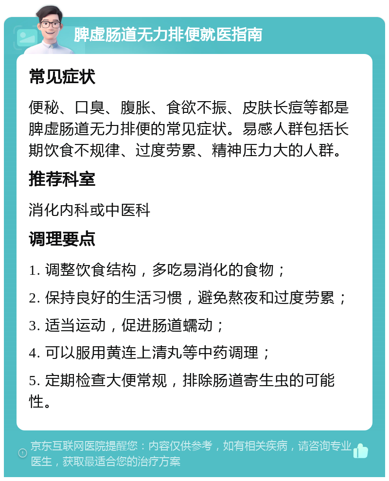 脾虚肠道无力排便就医指南 常见症状 便秘、口臭、腹胀、食欲不振、皮肤长痘等都是脾虚肠道无力排便的常见症状。易感人群包括长期饮食不规律、过度劳累、精神压力大的人群。 推荐科室 消化内科或中医科 调理要点 1. 调整饮食结构，多吃易消化的食物； 2. 保持良好的生活习惯，避免熬夜和过度劳累； 3. 适当运动，促进肠道蠕动； 4. 可以服用黄连上清丸等中药调理； 5. 定期检查大便常规，排除肠道寄生虫的可能性。