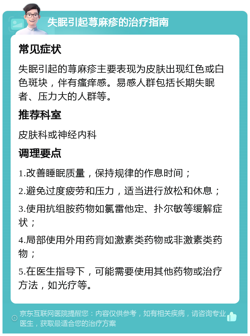 失眠引起荨麻疹的治疗指南 常见症状 失眠引起的荨麻疹主要表现为皮肤出现红色或白色斑块，伴有瘙痒感。易感人群包括长期失眠者、压力大的人群等。 推荐科室 皮肤科或神经内科 调理要点 1.改善睡眠质量，保持规律的作息时间； 2.避免过度疲劳和压力，适当进行放松和休息； 3.使用抗组胺药物如氯雷他定、扑尔敏等缓解症状； 4.局部使用外用药膏如激素类药物或非激素类药物； 5.在医生指导下，可能需要使用其他药物或治疗方法，如光疗等。