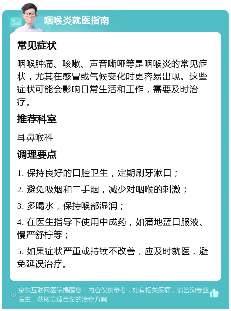 咽喉炎就医指南 常见症状 咽喉肿痛、咳嗽、声音嘶哑等是咽喉炎的常见症状，尤其在感冒或气候变化时更容易出现。这些症状可能会影响日常生活和工作，需要及时治疗。 推荐科室 耳鼻喉科 调理要点 1. 保持良好的口腔卫生，定期刷牙漱口； 2. 避免吸烟和二手烟，减少对咽喉的刺激； 3. 多喝水，保持喉部湿润； 4. 在医生指导下使用中成药，如蒲地蓝口服液、慢严舒柠等； 5. 如果症状严重或持续不改善，应及时就医，避免延误治疗。