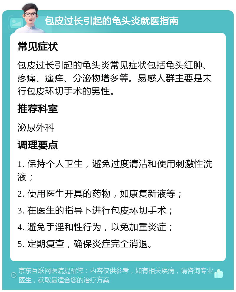 包皮过长引起的龟头炎就医指南 常见症状 包皮过长引起的龟头炎常见症状包括龟头红肿、疼痛、瘙痒、分泌物增多等。易感人群主要是未行包皮环切手术的男性。 推荐科室 泌尿外科 调理要点 1. 保持个人卫生，避免过度清洁和使用刺激性洗液； 2. 使用医生开具的药物，如康复新液等； 3. 在医生的指导下进行包皮环切手术； 4. 避免手淫和性行为，以免加重炎症； 5. 定期复查，确保炎症完全消退。