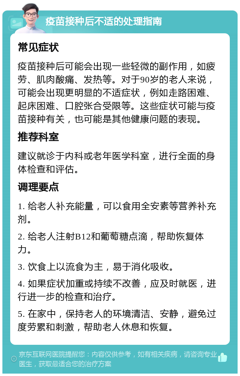 疫苗接种后不适的处理指南 常见症状 疫苗接种后可能会出现一些轻微的副作用，如疲劳、肌肉酸痛、发热等。对于90岁的老人来说，可能会出现更明显的不适症状，例如走路困难、起床困难、口腔张合受限等。这些症状可能与疫苗接种有关，也可能是其他健康问题的表现。 推荐科室 建议就诊于内科或老年医学科室，进行全面的身体检查和评估。 调理要点 1. 给老人补充能量，可以食用全安素等营养补充剂。 2. 给老人注射B12和葡萄糖点滴，帮助恢复体力。 3. 饮食上以流食为主，易于消化吸收。 4. 如果症状加重或持续不改善，应及时就医，进行进一步的检查和治疗。 5. 在家中，保持老人的环境清洁、安静，避免过度劳累和刺激，帮助老人休息和恢复。