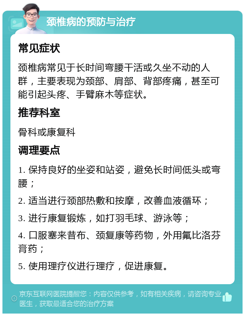 颈椎病的预防与治疗 常见症状 颈椎病常见于长时间弯腰干活或久坐不动的人群，主要表现为颈部、肩部、背部疼痛，甚至可能引起头疼、手臂麻木等症状。 推荐科室 骨科或康复科 调理要点 1. 保持良好的坐姿和站姿，避免长时间低头或弯腰； 2. 适当进行颈部热敷和按摩，改善血液循环； 3. 进行康复锻炼，如打羽毛球、游泳等； 4. 口服塞来昔布、颈复康等药物，外用氟比洛芬膏药； 5. 使用理疗仪进行理疗，促进康复。