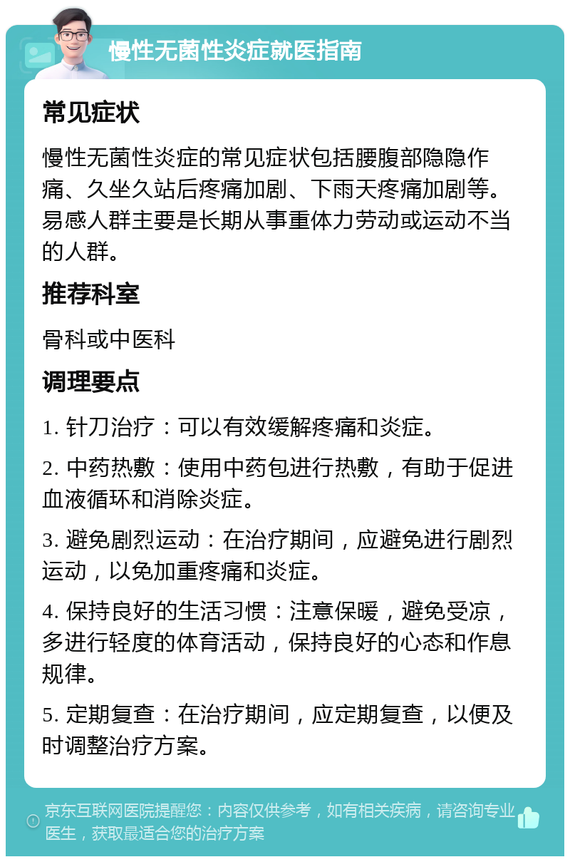 慢性无菌性炎症就医指南 常见症状 慢性无菌性炎症的常见症状包括腰腹部隐隐作痛、久坐久站后疼痛加剧、下雨天疼痛加剧等。易感人群主要是长期从事重体力劳动或运动不当的人群。 推荐科室 骨科或中医科 调理要点 1. 针刀治疗：可以有效缓解疼痛和炎症。 2. 中药热敷：使用中药包进行热敷，有助于促进血液循环和消除炎症。 3. 避免剧烈运动：在治疗期间，应避免进行剧烈运动，以免加重疼痛和炎症。 4. 保持良好的生活习惯：注意保暖，避免受凉，多进行轻度的体育活动，保持良好的心态和作息规律。 5. 定期复查：在治疗期间，应定期复查，以便及时调整治疗方案。