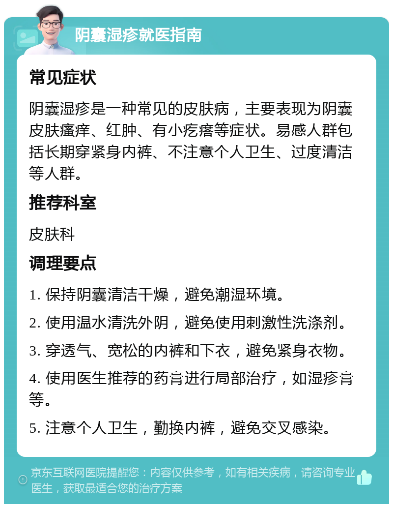 阴囊湿疹就医指南 常见症状 阴囊湿疹是一种常见的皮肤病，主要表现为阴囊皮肤瘙痒、红肿、有小疙瘩等症状。易感人群包括长期穿紧身内裤、不注意个人卫生、过度清洁等人群。 推荐科室 皮肤科 调理要点 1. 保持阴囊清洁干燥，避免潮湿环境。 2. 使用温水清洗外阴，避免使用刺激性洗涤剂。 3. 穿透气、宽松的内裤和下衣，避免紧身衣物。 4. 使用医生推荐的药膏进行局部治疗，如湿疹膏等。 5. 注意个人卫生，勤换内裤，避免交叉感染。