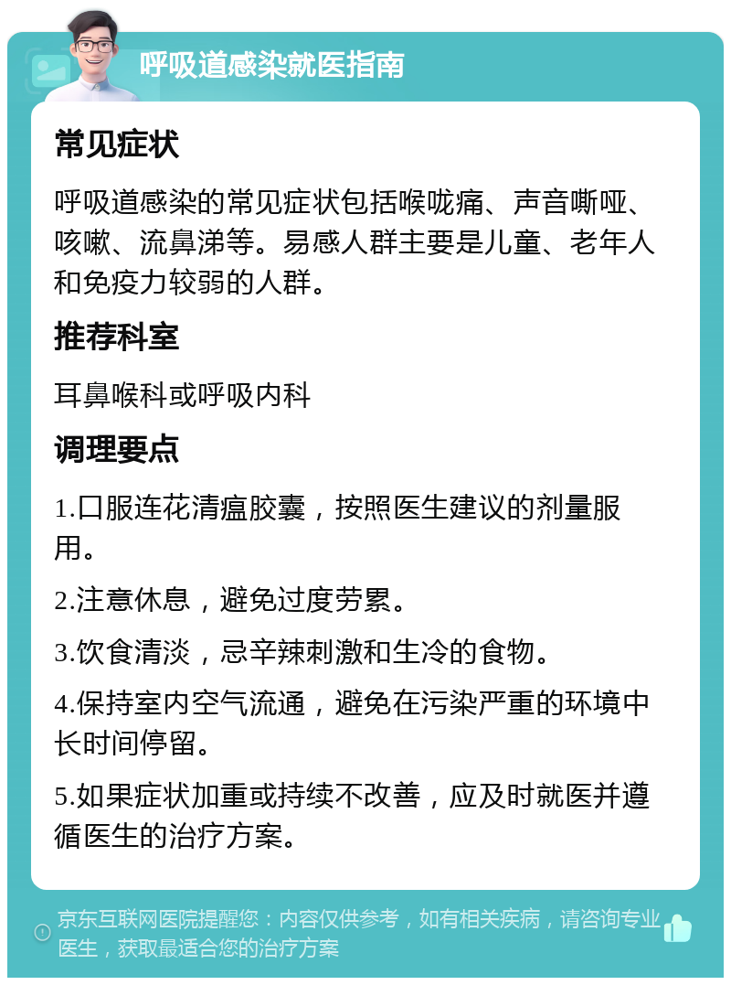 呼吸道感染就医指南 常见症状 呼吸道感染的常见症状包括喉咙痛、声音嘶哑、咳嗽、流鼻涕等。易感人群主要是儿童、老年人和免疫力较弱的人群。 推荐科室 耳鼻喉科或呼吸内科 调理要点 1.口服连花清瘟胶囊，按照医生建议的剂量服用。 2.注意休息，避免过度劳累。 3.饮食清淡，忌辛辣刺激和生冷的食物。 4.保持室内空气流通，避免在污染严重的环境中长时间停留。 5.如果症状加重或持续不改善，应及时就医并遵循医生的治疗方案。