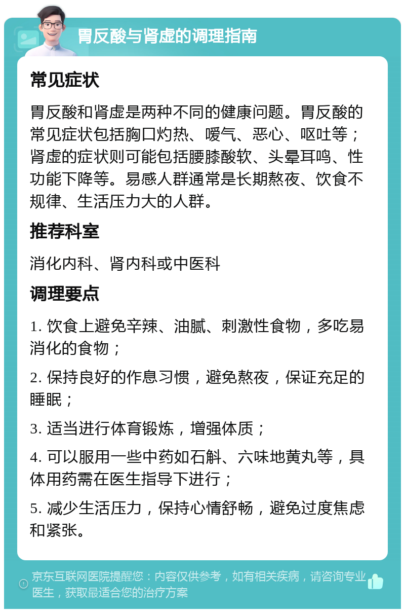 胃反酸与肾虚的调理指南 常见症状 胃反酸和肾虚是两种不同的健康问题。胃反酸的常见症状包括胸口灼热、嗳气、恶心、呕吐等；肾虚的症状则可能包括腰膝酸软、头晕耳鸣、性功能下降等。易感人群通常是长期熬夜、饮食不规律、生活压力大的人群。 推荐科室 消化内科、肾内科或中医科 调理要点 1. 饮食上避免辛辣、油腻、刺激性食物，多吃易消化的食物； 2. 保持良好的作息习惯，避免熬夜，保证充足的睡眠； 3. 适当进行体育锻炼，增强体质； 4. 可以服用一些中药如石斛、六味地黄丸等，具体用药需在医生指导下进行； 5. 减少生活压力，保持心情舒畅，避免过度焦虑和紧张。