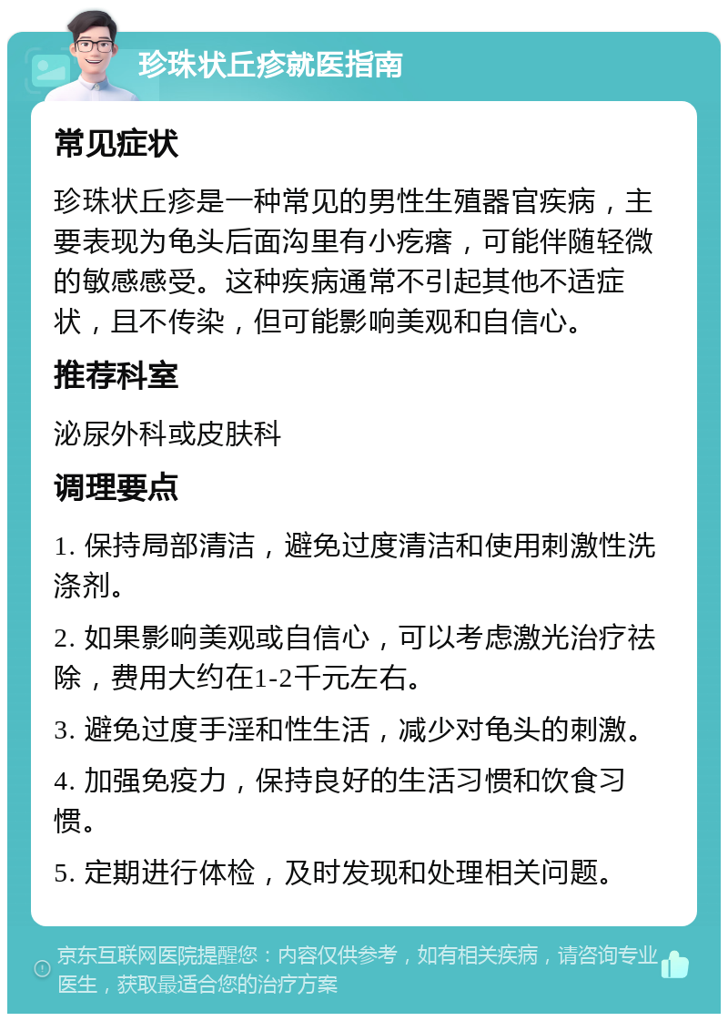 珍珠状丘疹就医指南 常见症状 珍珠状丘疹是一种常见的男性生殖器官疾病，主要表现为龟头后面沟里有小疙瘩，可能伴随轻微的敏感感受。这种疾病通常不引起其他不适症状，且不传染，但可能影响美观和自信心。 推荐科室 泌尿外科或皮肤科 调理要点 1. 保持局部清洁，避免过度清洁和使用刺激性洗涤剂。 2. 如果影响美观或自信心，可以考虑激光治疗祛除，费用大约在1-2千元左右。 3. 避免过度手淫和性生活，减少对龟头的刺激。 4. 加强免疫力，保持良好的生活习惯和饮食习惯。 5. 定期进行体检，及时发现和处理相关问题。