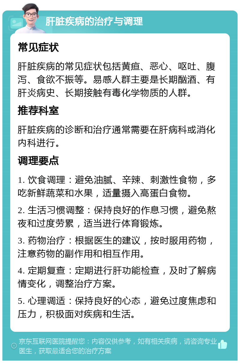 肝脏疾病的治疗与调理 常见症状 肝脏疾病的常见症状包括黄疸、恶心、呕吐、腹泻、食欲不振等。易感人群主要是长期酗酒、有肝炎病史、长期接触有毒化学物质的人群。 推荐科室 肝脏疾病的诊断和治疗通常需要在肝病科或消化内科进行。 调理要点 1. 饮食调理：避免油腻、辛辣、刺激性食物，多吃新鲜蔬菜和水果，适量摄入高蛋白食物。 2. 生活习惯调整：保持良好的作息习惯，避免熬夜和过度劳累，适当进行体育锻炼。 3. 药物治疗：根据医生的建议，按时服用药物，注意药物的副作用和相互作用。 4. 定期复查：定期进行肝功能检查，及时了解病情变化，调整治疗方案。 5. 心理调适：保持良好的心态，避免过度焦虑和压力，积极面对疾病和生活。