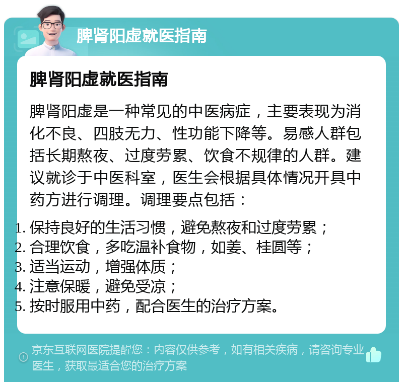 脾肾阳虚就医指南 脾肾阳虚就医指南 脾肾阳虚是一种常见的中医病症，主要表现为消化不良、四肢无力、性功能下降等。易感人群包括长期熬夜、过度劳累、饮食不规律的人群。建议就诊于中医科室，医生会根据具体情况开具中药方进行调理。调理要点包括： 保持良好的生活习惯，避免熬夜和过度劳累； 合理饮食，多吃温补食物，如姜、桂圆等； 适当运动，增强体质； 注意保暖，避免受凉； 按时服用中药，配合医生的治疗方案。