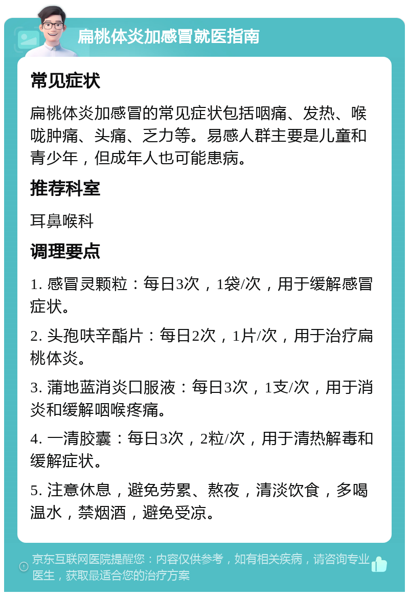 扁桃体炎加感冒就医指南 常见症状 扁桃体炎加感冒的常见症状包括咽痛、发热、喉咙肿痛、头痛、乏力等。易感人群主要是儿童和青少年，但成年人也可能患病。 推荐科室 耳鼻喉科 调理要点 1. 感冒灵颗粒：每日3次，1袋/次，用于缓解感冒症状。 2. 头孢呋辛酯片：每日2次，1片/次，用于治疗扁桃体炎。 3. 蒲地蓝消炎口服液：每日3次，1支/次，用于消炎和缓解咽喉疼痛。 4. 一清胶囊：每日3次，2粒/次，用于清热解毒和缓解症状。 5. 注意休息，避免劳累、熬夜，清淡饮食，多喝温水，禁烟酒，避免受凉。