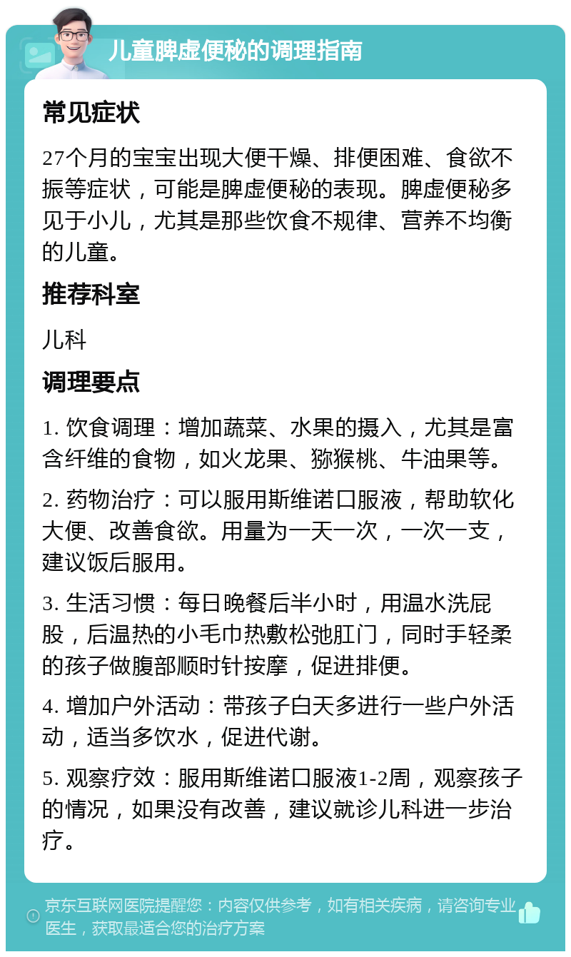 儿童脾虚便秘的调理指南 常见症状 27个月的宝宝出现大便干燥、排便困难、食欲不振等症状，可能是脾虚便秘的表现。脾虚便秘多见于小儿，尤其是那些饮食不规律、营养不均衡的儿童。 推荐科室 儿科 调理要点 1. 饮食调理：增加蔬菜、水果的摄入，尤其是富含纤维的食物，如火龙果、猕猴桃、牛油果等。 2. 药物治疗：可以服用斯维诺口服液，帮助软化大便、改善食欲。用量为一天一次，一次一支，建议饭后服用。 3. 生活习惯：每日晚餐后半小时，用温水洗屁股，后温热的小毛巾热敷松弛肛门，同时手轻柔的孩子做腹部顺时针按摩，促进排便。 4. 增加户外活动：带孩子白天多进行一些户外活动，适当多饮水，促进代谢。 5. 观察疗效：服用斯维诺口服液1-2周，观察孩子的情况，如果没有改善，建议就诊儿科进一步治疗。