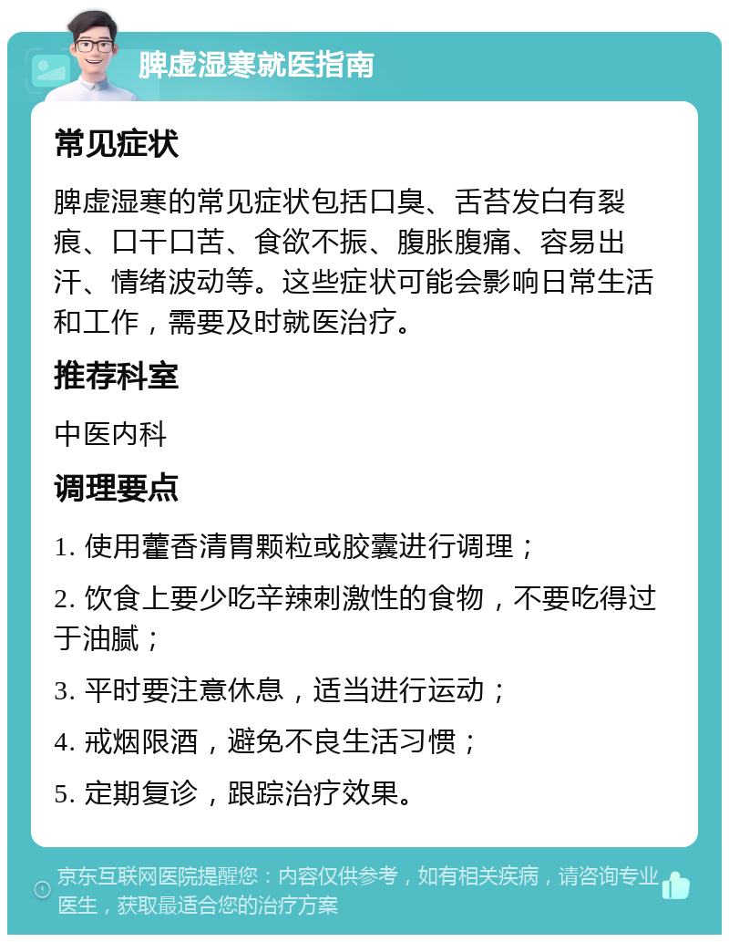 脾虚湿寒就医指南 常见症状 脾虚湿寒的常见症状包括口臭、舌苔发白有裂痕、口干口苦、食欲不振、腹胀腹痛、容易出汗、情绪波动等。这些症状可能会影响日常生活和工作，需要及时就医治疗。 推荐科室 中医内科 调理要点 1. 使用藿香清胃颗粒或胶囊进行调理； 2. 饮食上要少吃辛辣刺激性的食物，不要吃得过于油腻； 3. 平时要注意休息，适当进行运动； 4. 戒烟限酒，避免不良生活习惯； 5. 定期复诊，跟踪治疗效果。