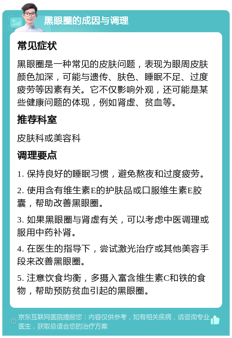 黑眼圈的成因与调理 常见症状 黑眼圈是一种常见的皮肤问题，表现为眼周皮肤颜色加深，可能与遗传、肤色、睡眠不足、过度疲劳等因素有关。它不仅影响外观，还可能是某些健康问题的体现，例如肾虚、贫血等。 推荐科室 皮肤科或美容科 调理要点 1. 保持良好的睡眠习惯，避免熬夜和过度疲劳。 2. 使用含有维生素E的护肤品或口服维生素E胶囊，帮助改善黑眼圈。 3. 如果黑眼圈与肾虚有关，可以考虑中医调理或服用中药补肾。 4. 在医生的指导下，尝试激光治疗或其他美容手段来改善黑眼圈。 5. 注意饮食均衡，多摄入富含维生素C和铁的食物，帮助预防贫血引起的黑眼圈。