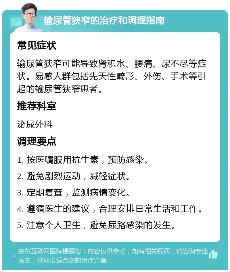 输尿管狭窄的治疗和调理指南 常见症状 输尿管狭窄可能导致肾积水、腰痛、尿不尽等症状。易感人群包括先天性畸形、外伤、手术等引起的输尿管狭窄患者。 推荐科室 泌尿外科 调理要点 1. 按医嘱服用抗生素，预防感染。 2. 避免剧烈运动，减轻症状。 3. 定期复查，监测病情变化。 4. 遵循医生的建议，合理安排日常生活和工作。 5. 注意个人卫生，避免尿路感染的发生。