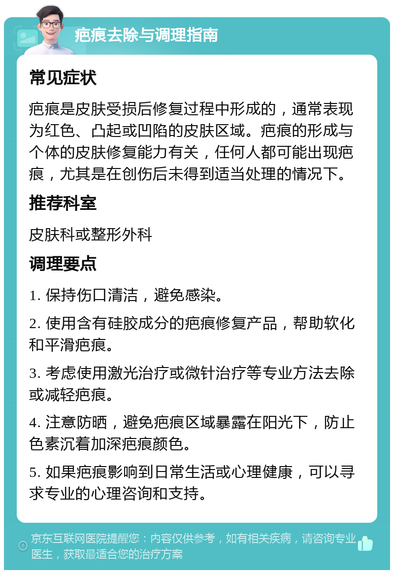 疤痕去除与调理指南 常见症状 疤痕是皮肤受损后修复过程中形成的，通常表现为红色、凸起或凹陷的皮肤区域。疤痕的形成与个体的皮肤修复能力有关，任何人都可能出现疤痕，尤其是在创伤后未得到适当处理的情况下。 推荐科室 皮肤科或整形外科 调理要点 1. 保持伤口清洁，避免感染。 2. 使用含有硅胶成分的疤痕修复产品，帮助软化和平滑疤痕。 3. 考虑使用激光治疗或微针治疗等专业方法去除或减轻疤痕。 4. 注意防晒，避免疤痕区域暴露在阳光下，防止色素沉着加深疤痕颜色。 5. 如果疤痕影响到日常生活或心理健康，可以寻求专业的心理咨询和支持。