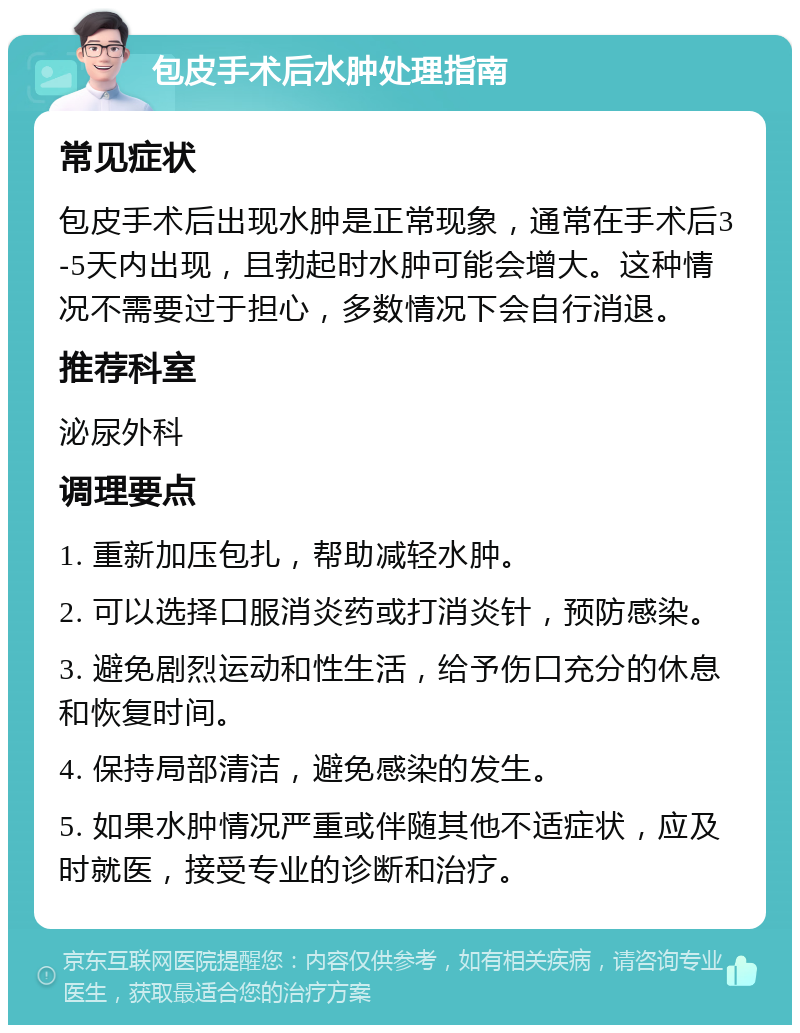 包皮手术后水肿处理指南 常见症状 包皮手术后出现水肿是正常现象，通常在手术后3-5天内出现，且勃起时水肿可能会增大。这种情况不需要过于担心，多数情况下会自行消退。 推荐科室 泌尿外科 调理要点 1. 重新加压包扎，帮助减轻水肿。 2. 可以选择口服消炎药或打消炎针，预防感染。 3. 避免剧烈运动和性生活，给予伤口充分的休息和恢复时间。 4. 保持局部清洁，避免感染的发生。 5. 如果水肿情况严重或伴随其他不适症状，应及时就医，接受专业的诊断和治疗。