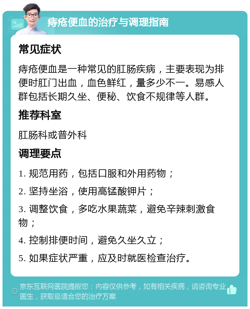 痔疮便血的治疗与调理指南 常见症状 痔疮便血是一种常见的肛肠疾病，主要表现为排便时肛门出血，血色鲜红，量多少不一。易感人群包括长期久坐、便秘、饮食不规律等人群。 推荐科室 肛肠科或普外科 调理要点 1. 规范用药，包括口服和外用药物； 2. 坚持坐浴，使用高锰酸钾片； 3. 调整饮食，多吃水果蔬菜，避免辛辣刺激食物； 4. 控制排便时间，避免久坐久立； 5. 如果症状严重，应及时就医检查治疗。