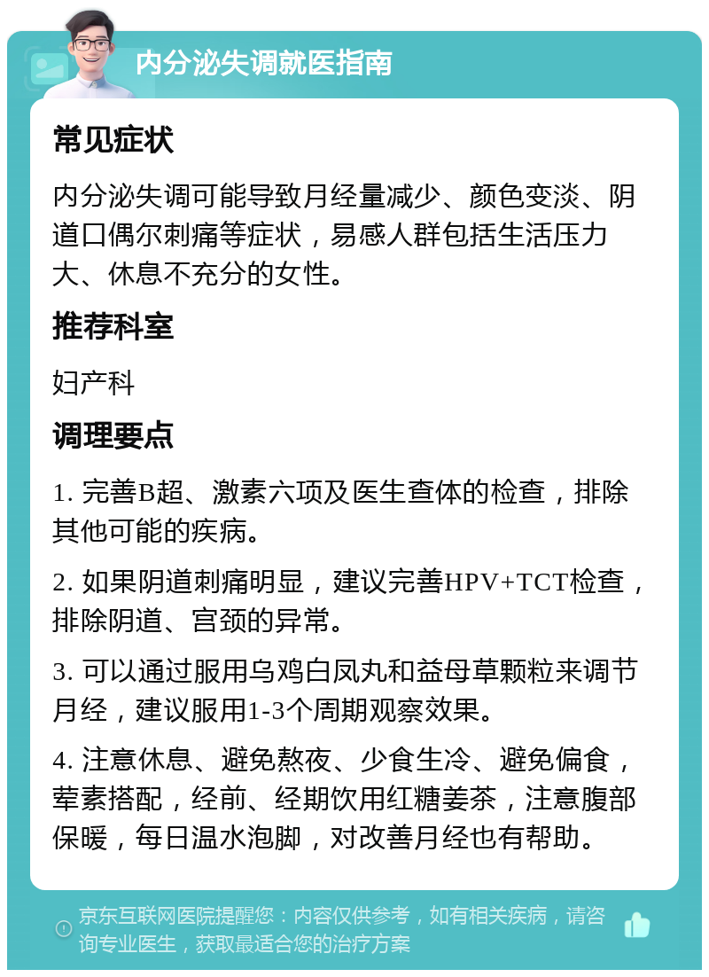 内分泌失调就医指南 常见症状 内分泌失调可能导致月经量减少、颜色变淡、阴道口偶尔刺痛等症状，易感人群包括生活压力大、休息不充分的女性。 推荐科室 妇产科 调理要点 1. 完善B超、激素六项及医生查体的检查，排除其他可能的疾病。 2. 如果阴道刺痛明显，建议完善HPV+TCT检查，排除阴道、宫颈的异常。 3. 可以通过服用乌鸡白凤丸和益母草颗粒来调节月经，建议服用1-3个周期观察效果。 4. 注意休息、避免熬夜、少食生冷、避免偏食，荤素搭配，经前、经期饮用红糖姜茶，注意腹部保暖，每日温水泡脚，对改善月经也有帮助。