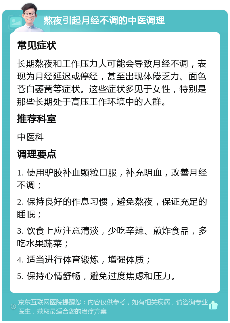 熬夜引起月经不调的中医调理 常见症状 长期熬夜和工作压力大可能会导致月经不调，表现为月经延迟或停经，甚至出现体倦乏力、面色苍白萎黄等症状。这些症状多见于女性，特别是那些长期处于高压工作环境中的人群。 推荐科室 中医科 调理要点 1. 使用驴胶补血颗粒口服，补充阴血，改善月经不调； 2. 保持良好的作息习惯，避免熬夜，保证充足的睡眠； 3. 饮食上应注意清淡，少吃辛辣、煎炸食品，多吃水果蔬菜； 4. 适当进行体育锻炼，增强体质； 5. 保持心情舒畅，避免过度焦虑和压力。